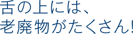 舌の上には、老廃物がたくさん!