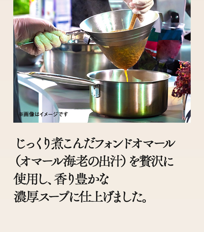じっくり煮こんだフォンドオマール（オマール海老の出汁）を贅沢に使用し、香り豊かな濃厚スープに仕上げました。